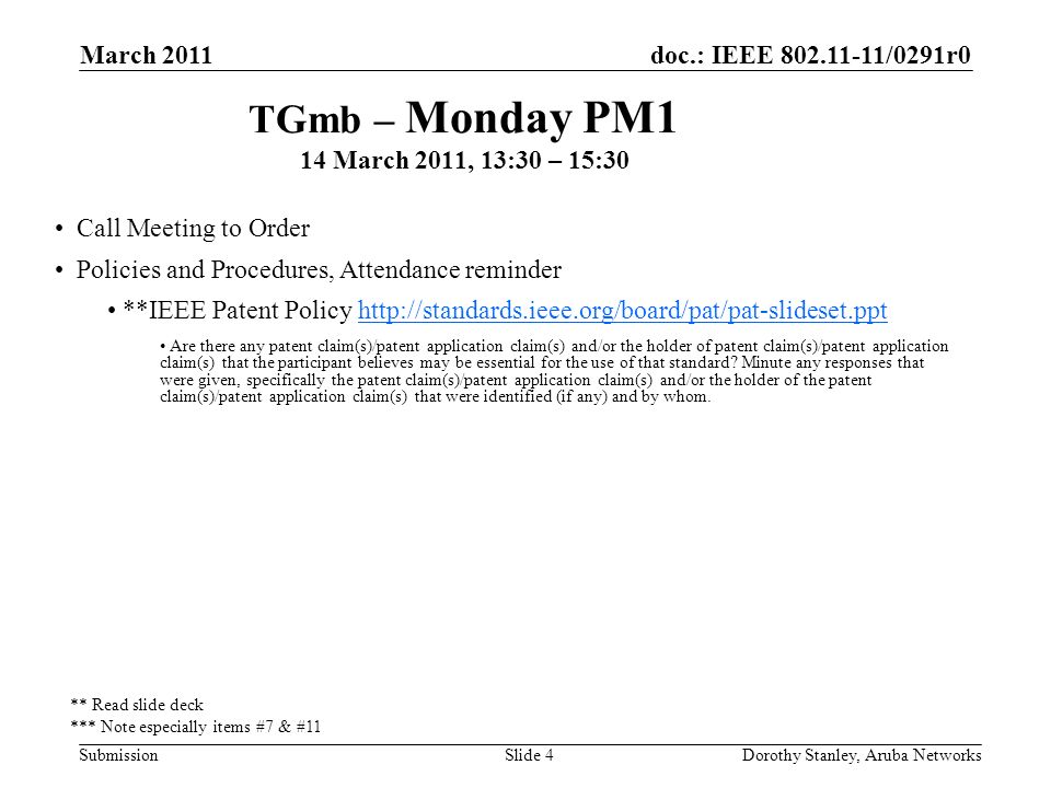 doc.: IEEE /0291r0 Submission March 2011 Dorothy Stanley, Aruba NetworksSlide 4 TGmb – Monday PM1 14 March 2011, 13:30 – 15:30 Call Meeting to Order Policies and Procedures, Attendance reminder **IEEE Patent Policy   Are there any patent claim(s)/patent application claim(s) and/or the holder of patent claim(s)/patent application claim(s) that the participant believes may be essential for the use of that standard.