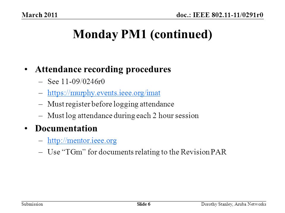 doc.: IEEE /0291r0 Submission March 2011 Dorothy Stanley, Aruba NetworksSlide 6 Monday PM1 (continued) Attendance recording procedures –See 11-09/0246r0 –  –Must register before logging attendance –Must log attendance during each 2 hour session Documentation –  –Use TGm for documents relating to the Revision PAR