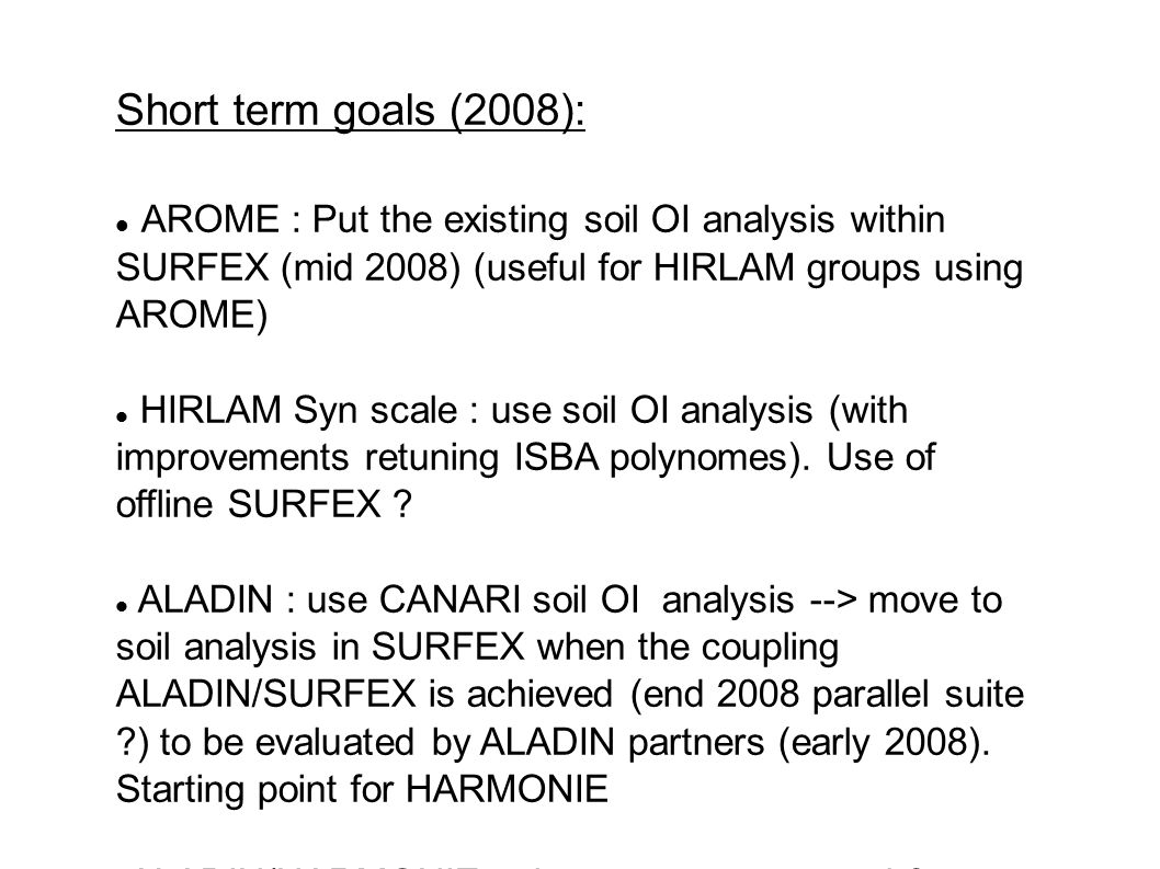 Short term goals (2008): AROME : Put the existing soil OI analysis within SURFEX (mid 2008) (useful for HIRLAM groups using AROME) HIRLAM Syn scale : use soil OI analysis (with improvements retuning ISBA polynomes).