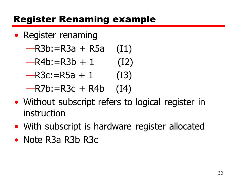 33 Register Renaming example Register renaming —R3b:=R3a + R5a (I1) —R4b:=R3b + 1 (I2) —R3c:=R5a + 1 (I3) —R7b:=R3c + R4b (I4) Without subscript refers to logical register in instruction With subscript is hardware register allocated Note R3a R3b R3c