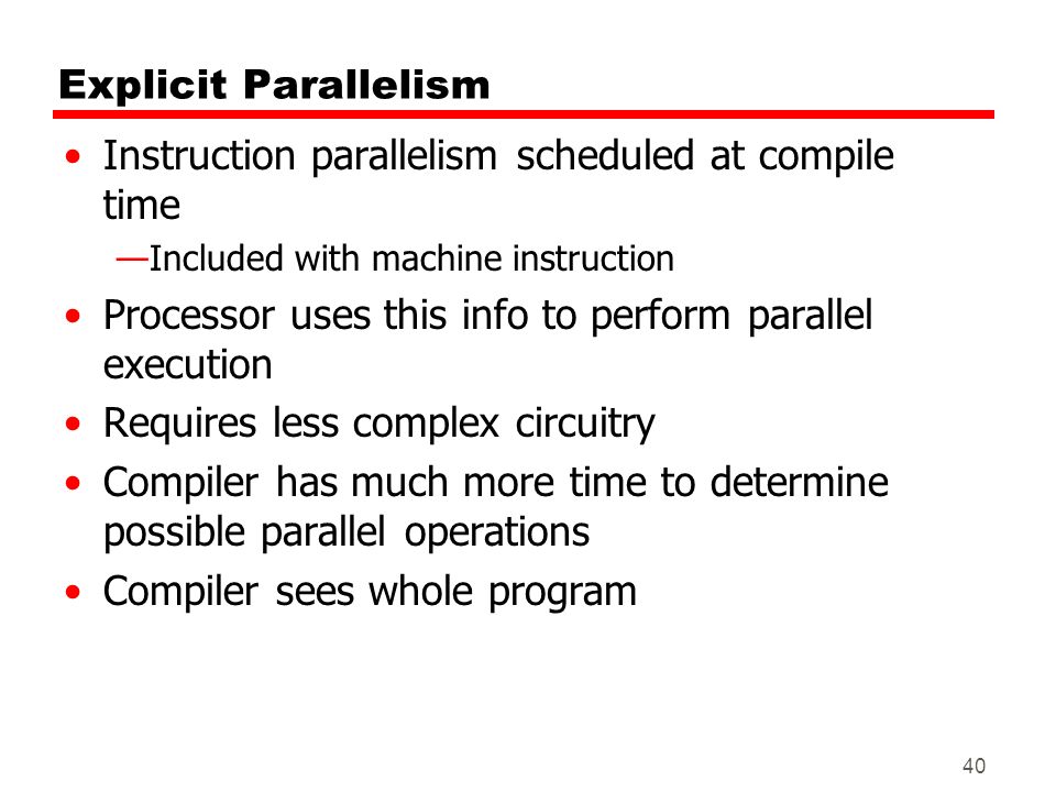 40 Explicit Parallelism Instruction parallelism scheduled at compile time —Included with machine instruction Processor uses this info to perform parallel execution Requires less complex circuitry Compiler has much more time to determine possible parallel operations Compiler sees whole program