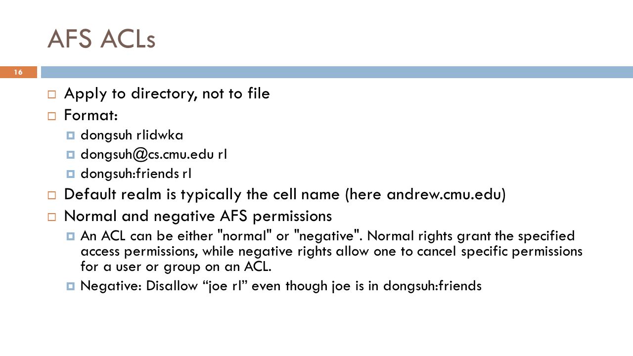 AFS ACLs  Apply to directory, not to file  Format:  dongsuh rlidwka  rl  dongsuh:friends rl  Default realm is typically the cell name (here andrew.cmu.edu)  Normal and negative AFS permissions  An ACL can be either normal or negative .