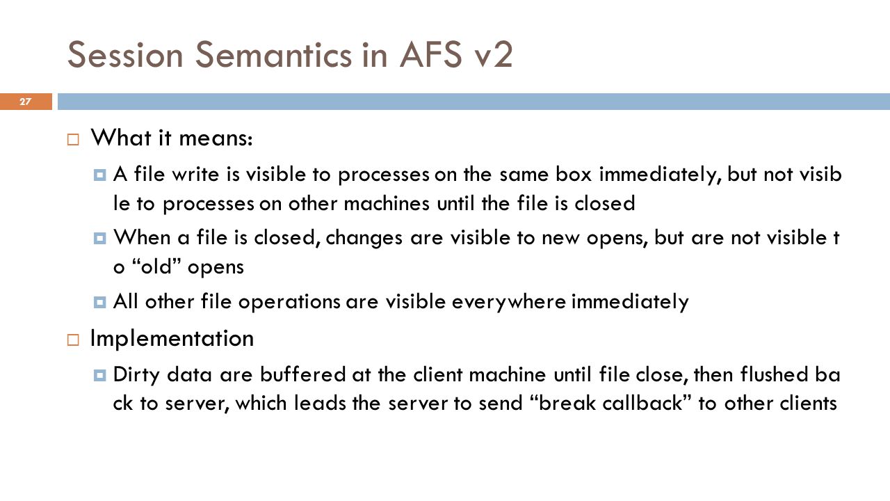 Session Semantics in AFS v2  What it means:  A file write is visible to processes on the same box immediately, but not visib le to processes on other machines until the file is closed  When a file is closed, changes are visible to new opens, but are not visible t o old opens  All other file operations are visible everywhere immediately  Implementation  Dirty data are buffered at the client machine until file close, then flushed ba ck to server, which leads the server to send break callback to other clients 27