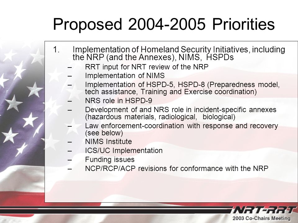 Proposed Priorities 1.Implementation of Homeland Security Initiatives, including the NRP (and the Annexes), NIMS, HSPDs –RRT input for NRT review of the NRP –Implementation of NIMS –Implementation of HSPD-5, HSPD-8 (Preparedness model, tech assistance, Training and Exercise coordination) –NRS role in HSPD-9 –Development of and NRS role in incident-specific annexes (hazardous materials, radiological, biological) –Law enforcement-coordination with response and recovery (see below) –NIMS Institute –ICS/UC Implementation –Funding issues –NCP/RCP/ACP revisions for conformance with the NRP