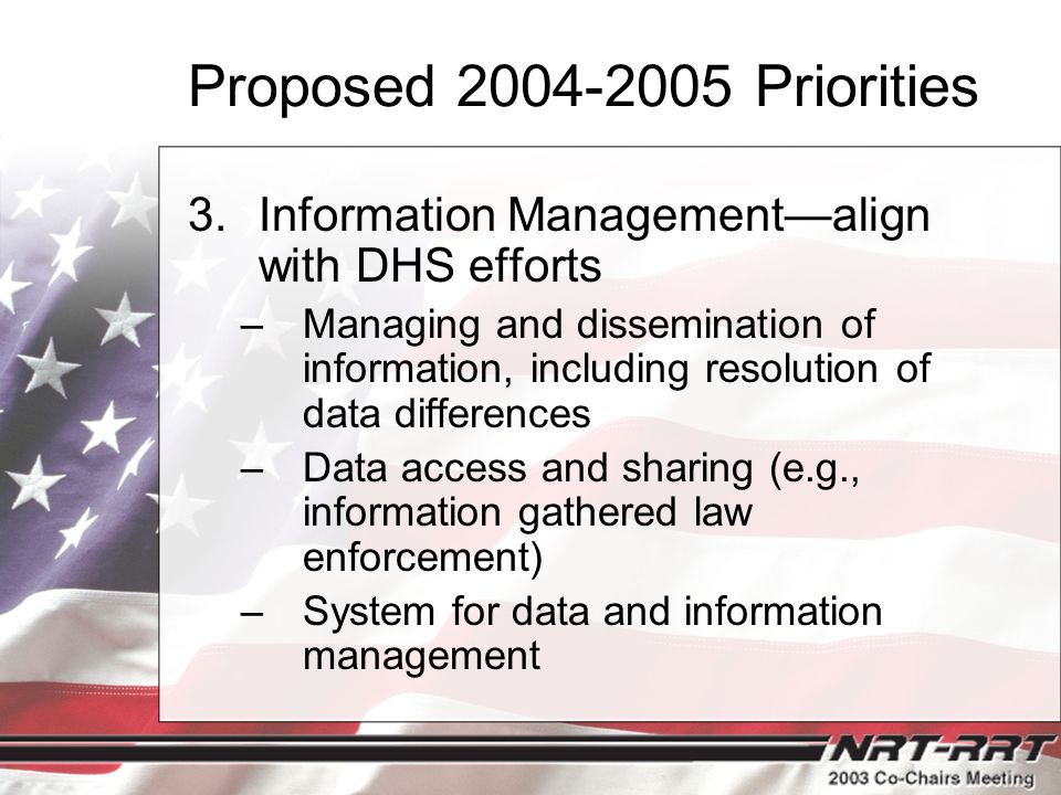 Proposed Priorities 3.Information Management—align with DHS efforts –Managing and dissemination of information, including resolution of data differences –Data access and sharing (e.g., information gathered law enforcement) –System for data and information management