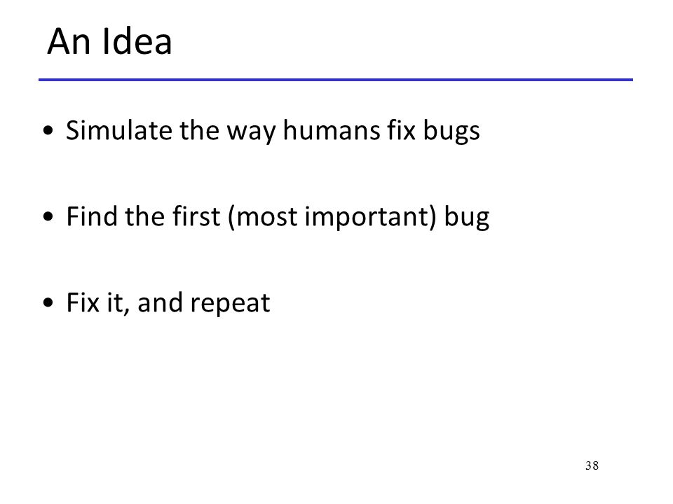 38 An Idea Simulate the way humans fix bugs Find the first (most important) bug Fix it, and repeat