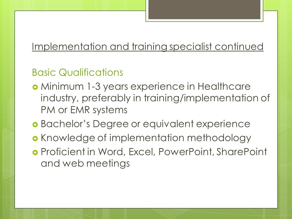 Implementation and training specialist continued Basic Qualifications  Minimum 1-3 years experience in Healthcare industry, preferably in training/implementation of PM or EMR systems  Bachelor’s Degree or equivalent experience  Knowledge of implementation methodology  Proficient in Word, Excel, PowerPoint, SharePoint and web meetings
