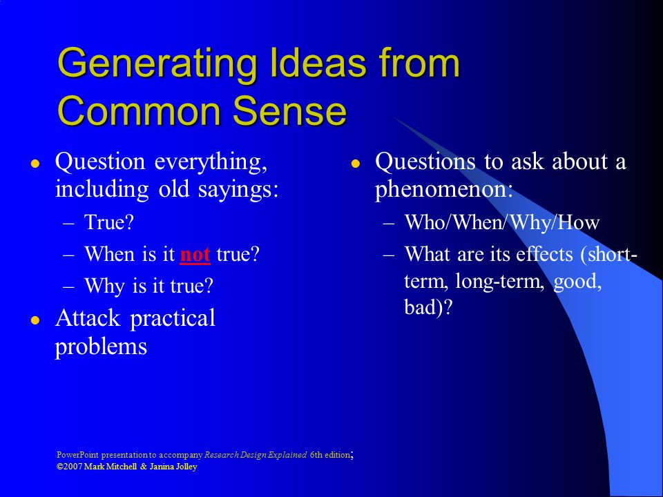 PowerPoint presentation to accompany Research Design Explained 6th edition ; ©2007 Mark Mitchell & Janina Jolley Generating Research Ideas l From common sense l From previous research
