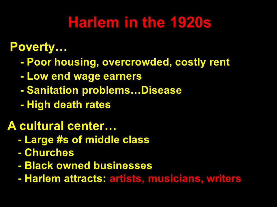 Harlem in the 1920s Poverty… - Poor housing, overcrowded, costly rent - Low end wage earners - Sanitation problems…Disease - High death rates A cultural center… - Large #s of middle class - Churches - Black owned businesses - Harlem attracts: artists, musicians, writers