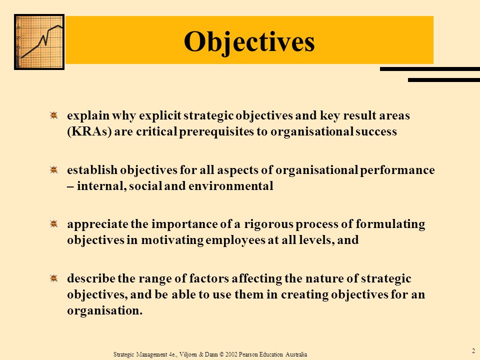 Strategic Management 4e., Viljoen & Dann © 2002 Pearson Education Australia 2 Objectives explain why explicit strategic objectives and key result areas (KRAs) are critical prerequisites to organisational success establish objectives for all aspects of organisational performance – internal, social and environmental appreciate the importance of a rigorous process of formulating objectives in motivating employees at all levels, and describe the range of factors affecting the nature of strategic objectives, and be able to use them in creating objectives for an organisation.