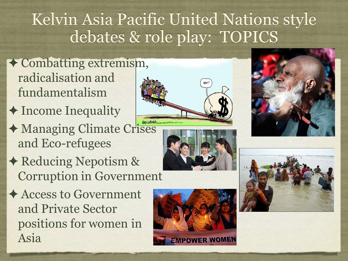 Kelvin Asia Pacific United Nations style debates & role play: TOPICS ✦ Combatting extremism, radicalisation and fundamentalism ✦ Income Inequality ✦ Managing Climate Crises and Eco-refugees ✦ Reducing Nepotism & Corruption in Government ✦ Access to Government and Private Sector positions for women in Asia ✦ Combatting extremism, radicalisation and fundamentalism ✦ Income Inequality ✦ Managing Climate Crises and Eco-refugees ✦ Reducing Nepotism & Corruption in Government ✦ Access to Government and Private Sector positions for women in Asia