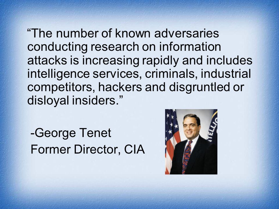 The number of known adversaries conducting research on information attacks is increasing rapidly and includes intelligence services, criminals, industrial competitors, hackers and disgruntled or disloyal insiders. -George Tenet Former Director, CIA