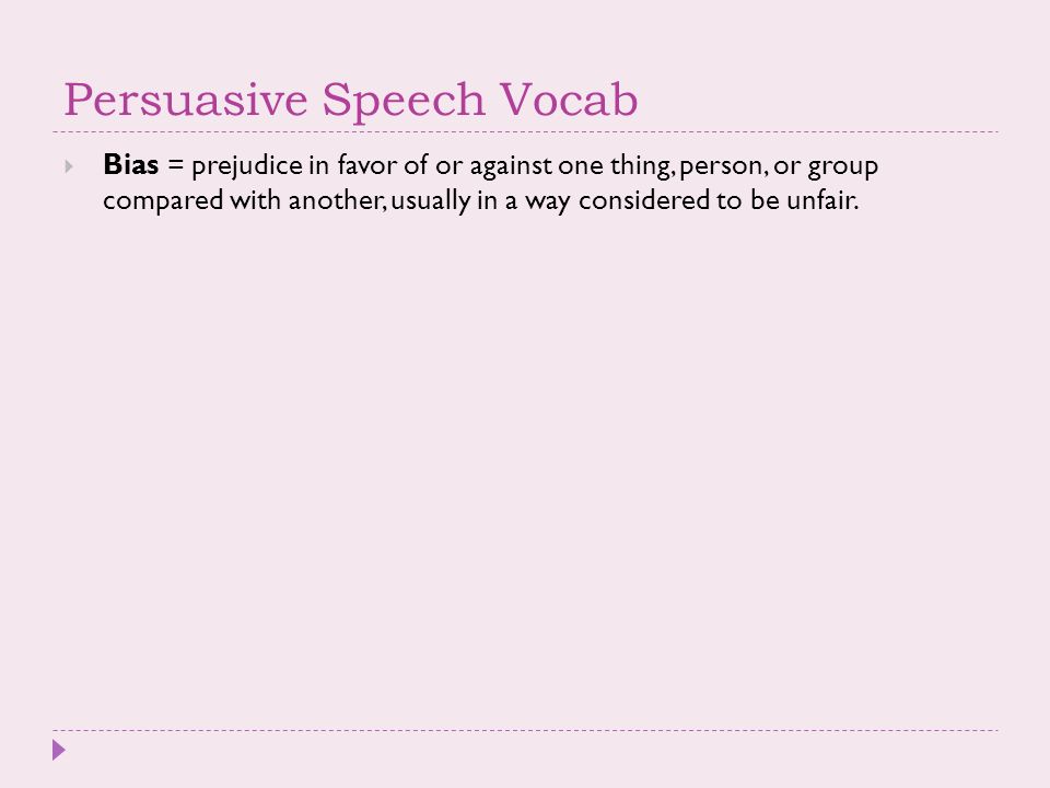 Persuasive Speech Vocab  Bias = prejudice in favor of or against one thing, person, or group compared with another, usually in a way considered to be unfair.