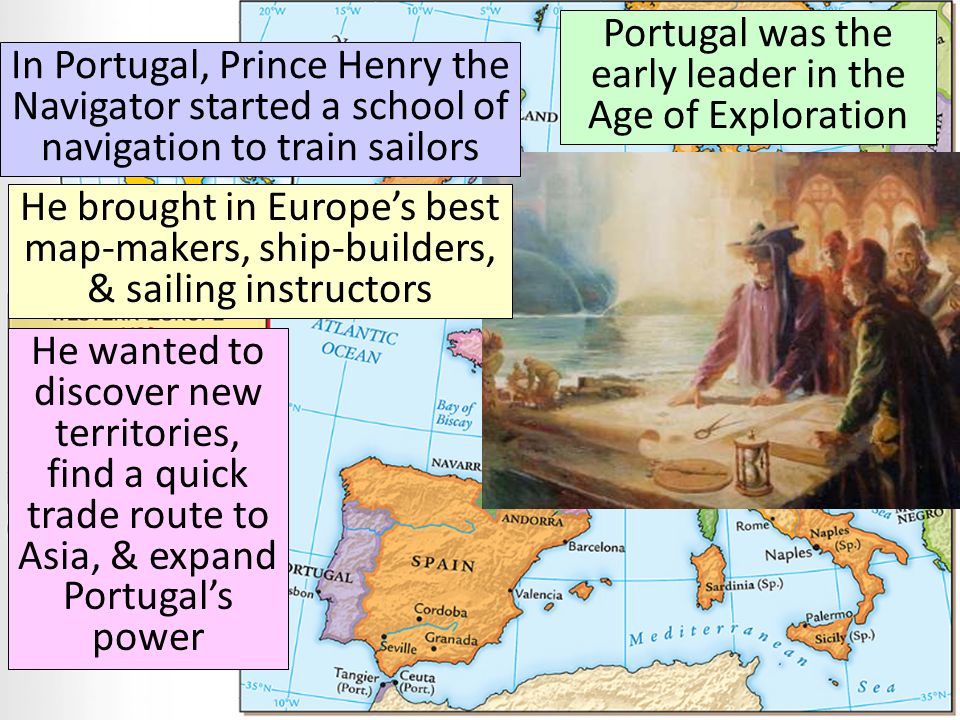 Portugal was the early leader in the Age of Exploration In Portugal, Prince Henry the Navigator started a school of navigation to train sailors He brought in Europe’s best map-makers, ship-builders, & sailing instructors He wanted to discover new territories, find a quick trade route to Asia, & expand Portugal’s power