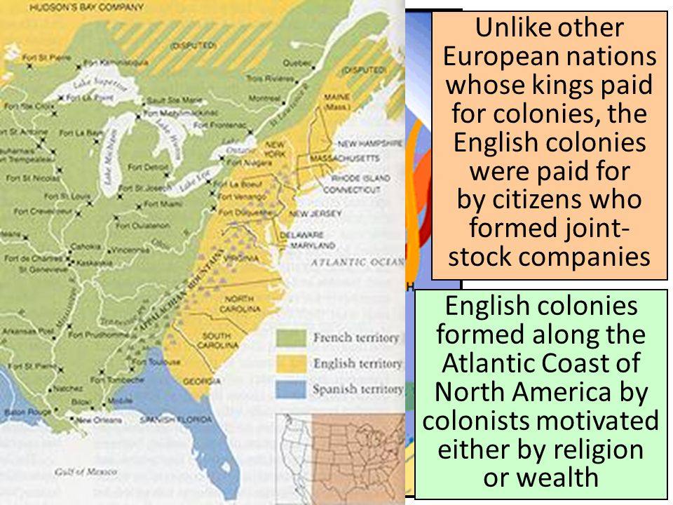 Unlike other European nations whose kings paid for colonies, the English colonies were paid for by citizens who formed joint- stock companies English colonies formed along the Atlantic Coast of North America by colonists motivated either by religion or wealth