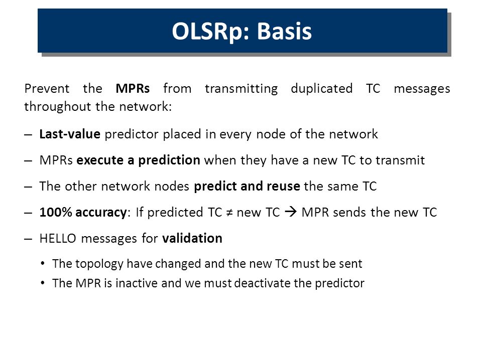Prevent the MPRs from transmitting duplicated TC messages throughout the network: – Last-value predictor placed in every node of the network – MPRs execute a prediction when they have a new TC to transmit – The other network nodes predict and reuse the same TC – 100% accuracy: If predicted TC ≠ new TC  MPR sends the new TC – HELLO messages for validation The topology have changed and the new TC must be sent The MPR is inactive and we must deactivate the predictor OLSR OLSRp: Basis