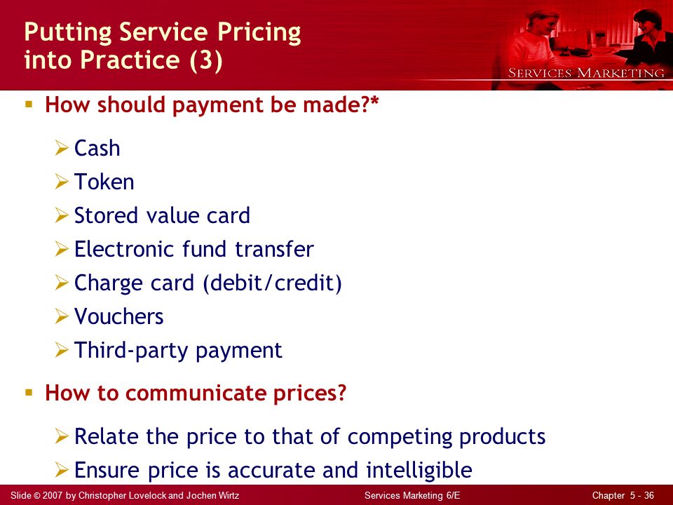 Slide © 2007 by Christopher Lovelock and Jochen Wirtz Services Marketing 6/E Chapter Putting Service Pricing into Practice (3)  How should payment be made *  Cash  Token  Stored value card  Electronic fund transfer  Charge card (debit/credit)  Vouchers  Third-party payment  How to communicate prices.