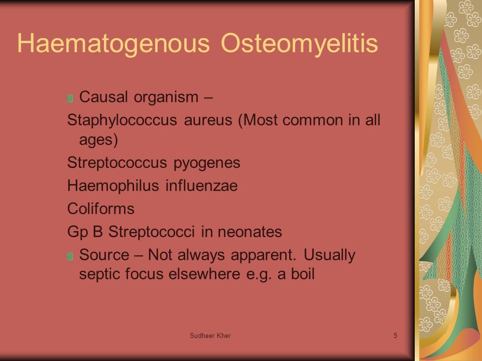 Sudheer Kher5 Haematogenous Osteomyelitis Causal organism – Staphylococcus aureus (Most common in all ages) Streptococcus pyogenes Haemophilus influenzae Coliforms Gp B Streptococci in neonates Source – Not always apparent.