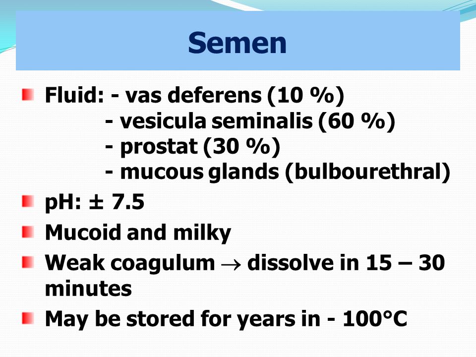 Semen Fluid: - vas deferens (10 %) - vesicula seminalis (60 %) - prostat (30 %) - mucous glands (bulbourethral) pH: ± 7.5 Mucoid and milky Weak coagulum  dissolve in 15 – 30 minutes May be stored for years in - 100°C