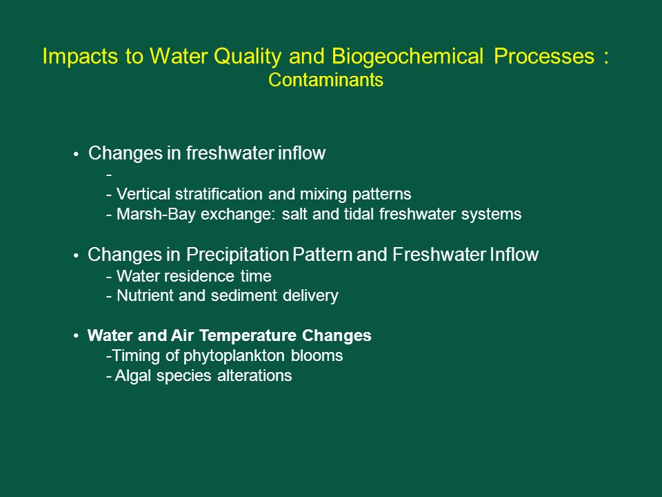 Impacts to Water Quality and Biogeochemical Processes : Contaminants Changes in freshwater inflow - - Vertical stratification and mixing patterns - Marsh-Bay exchange: salt and tidal freshwater systems Changes in Precipitation Pattern and Freshwater Inflow - Water residence time - Nutrient and sediment delivery Water and Air Temperature Changes -Timing of phytoplankton blooms - Algal species alterations