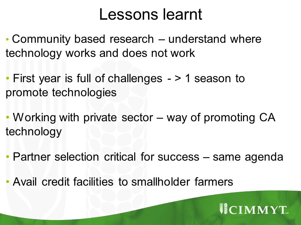 Lessons learnt Community based research – understand where technology works and does not work First year is full of challenges - > 1 season to promote technologies Working with private sector – way of promoting CA technology Partner selection critical for success – same agenda Avail credit facilities to smallholder farmers