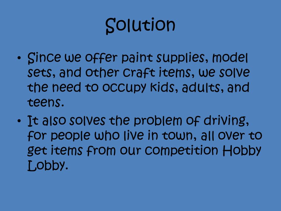 Solution Since we offer paint supplies, model sets, and other craft items, we solve the need to occupy kids, adults, and teens.