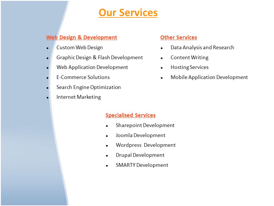 Our Services Web Design & Development  Custom Web Design  Graphic Design & Flash Development  Web Application Development  E-Commerce Solutions  Search Engine Optimization  Internet Marketing Other Services  Data Analysis and Research  Content Writing  Hosting Services  Mobile Application Development Specialised Services  Sharepoint Development  Joomla Development  Wordpress Development  Drupal Development  SMARTY Development