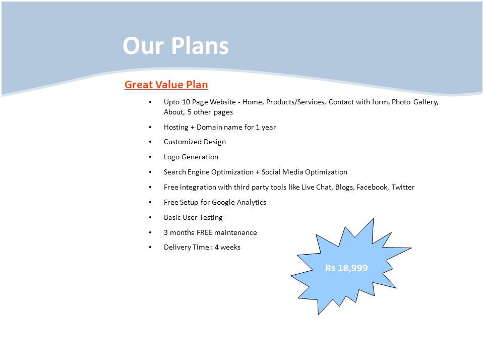 Our Plans Great Value Plan Upto 10 Page Website - Home, Products/Services, Contact with form, Photo Gallery, About, 5 other pages Hosting + Domain name for 1 year Customized Design Logo Generation Search Engine Optimization + Social Media Optimization Free integration with third party tools like Live Chat, Blogs, Facebook, Twitter Free Setup for Google Analytics Basic User Testing 3 months FREE maintenance Delivery Time : 4 weeks Rs 18,999