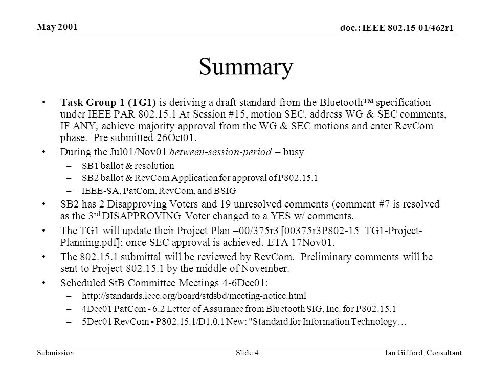 doc.: IEEE /462r1 Submission May 2001 Ian Gifford, ConsultantSlide 4 Summary Task Group 1 (TG1) is deriving a draft standard from the Bluetooth™ specification under IEEE PAR At Session #15, motion SEC, address WG & SEC comments, IF ANY, achieve majority approval from the WG & SEC motions and enter RevCom phase.