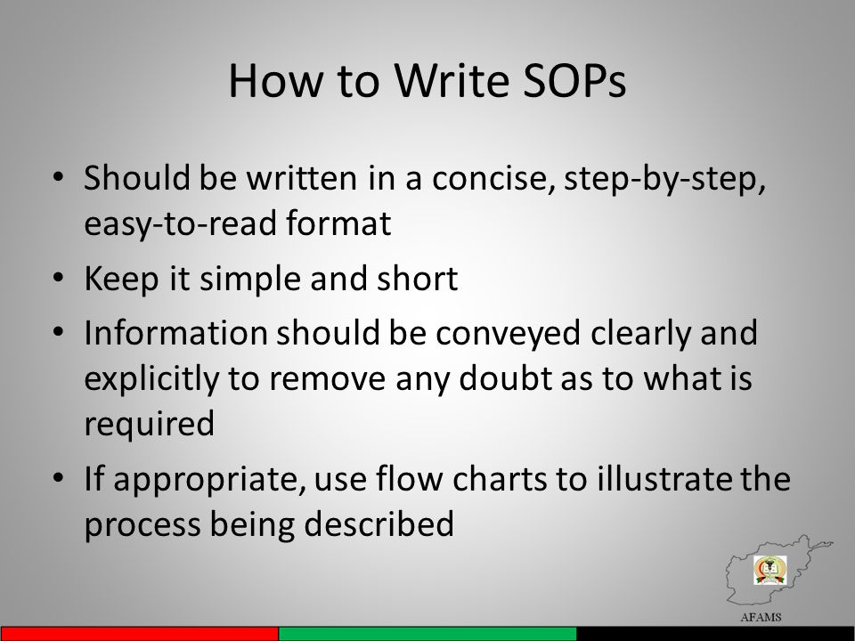 How to Write SOPs Should be written in a concise, step-by-step, easy-to-read format Keep it simple and short Information should be conveyed clearly and explicitly to remove any doubt as to what is required If appropriate, use flow charts to illustrate the process being described