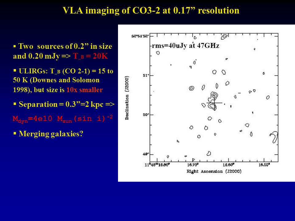 VLA imaging of CO3-2 at 0.17 resolution  Two sources of 0.2 in size and 0.20 mJy => T _B = 20K  ULIRGs: T _B (CO 2-1) = 15 to 50 K (Downes and Solomon 1998), but size is 10x smaller  Separation = 0.3 =2 kpc => M dyn =4e10 M sun (sin i) -2  Merging galaxies.