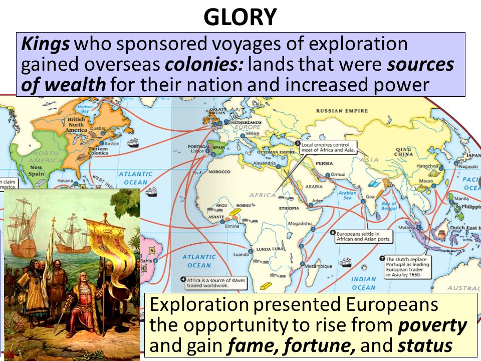 GLORY The Renaissance inspired new possibilities for power and prestige Exploration presented Europeans the opportunity to rise from poverty and gain fame, fortune, and status Kings who sponsored voyages of exploration gained overseas colonies: lands that were sources of wealth for their nation and increased power