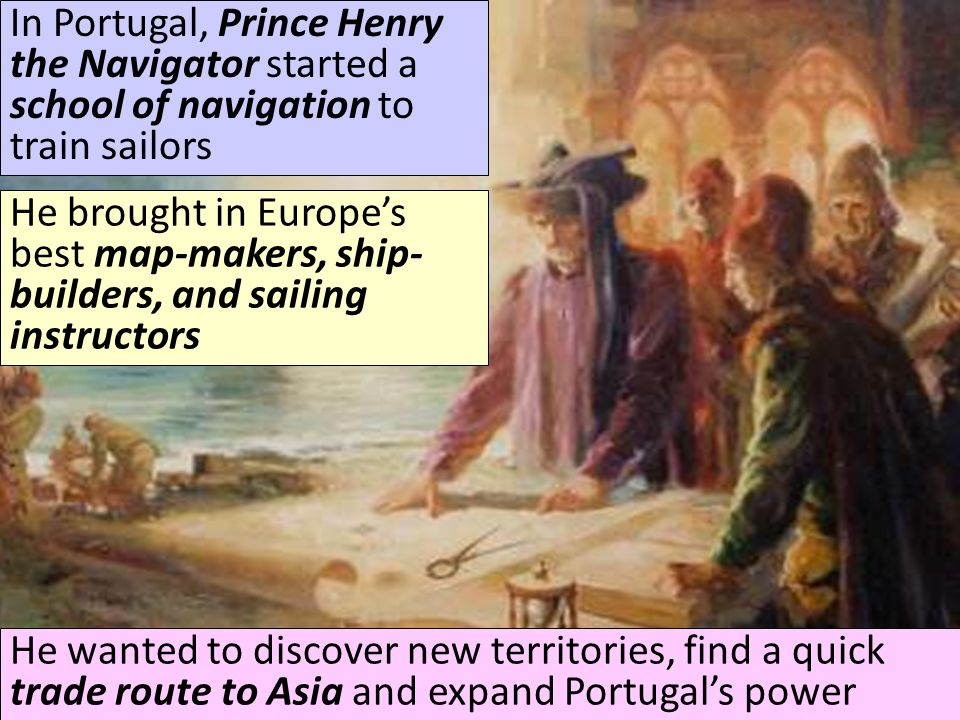 In Portugal, Prince Henry the Navigator started a school of navigation to train sailors He brought in Europe’s best map-makers, ship- builders, and sailing instructors He wanted to discover new territories, find a quick trade route to Asia and expand Portugal’s power