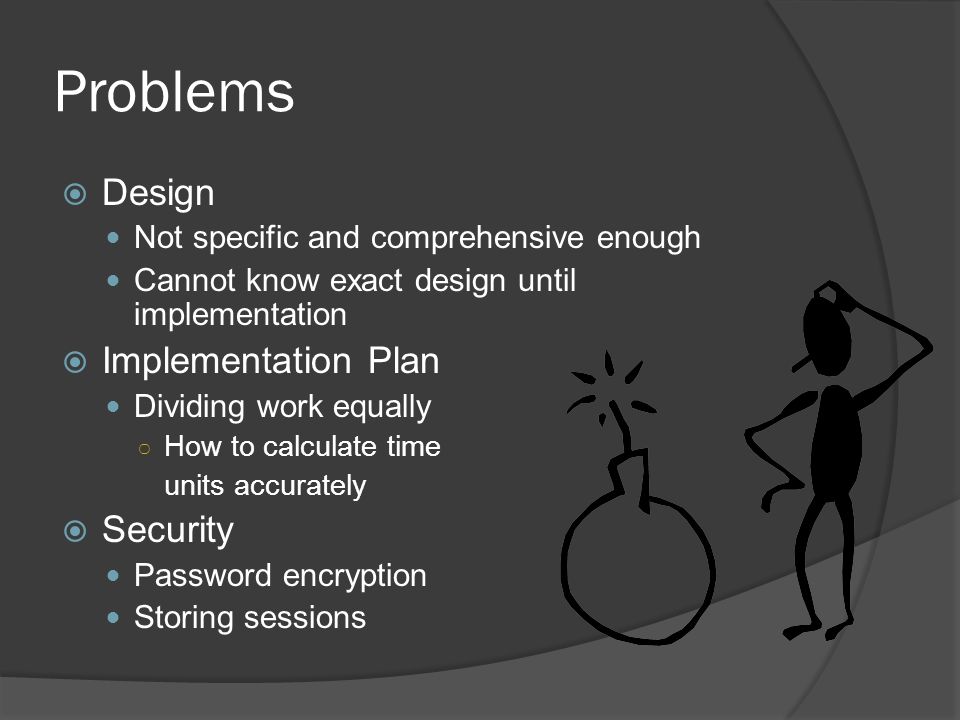 Problems  Design Not specific and comprehensive enough Cannot know exact design until implementation  Implementation Plan Dividing work equally ○ How to calculate time units accurately  Security Password encryption Storing sessions