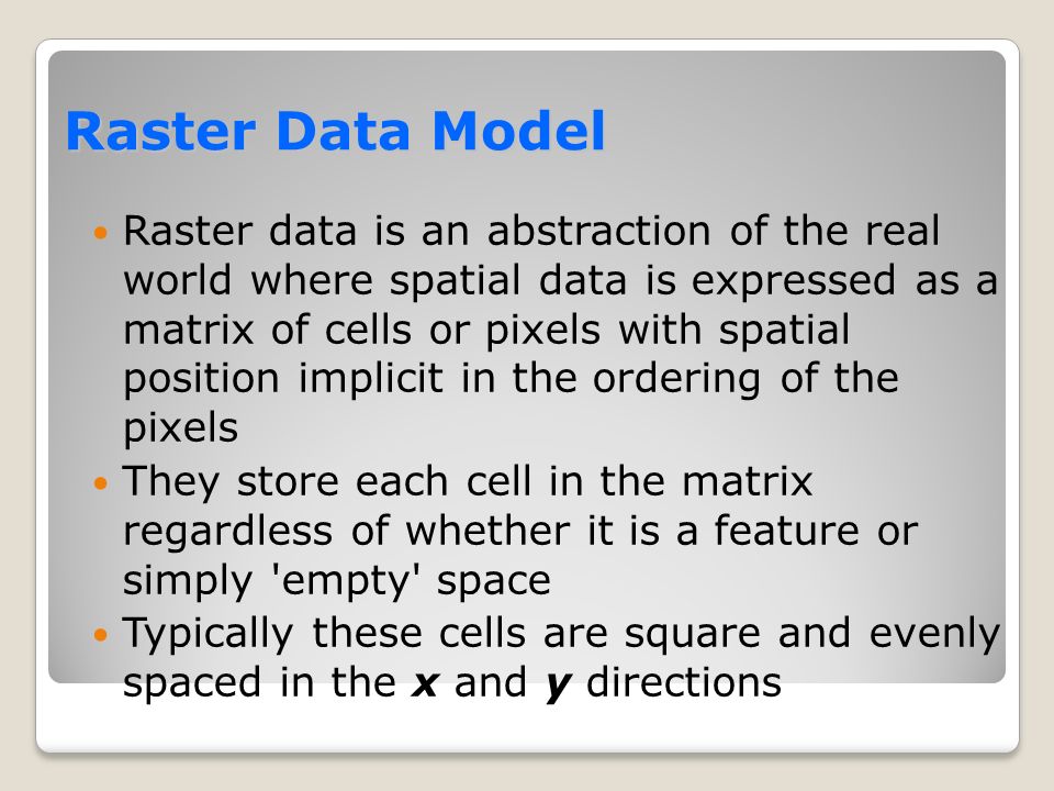 Raster Data Model Raster data is an abstraction of the real world where spatial data is expressed as a matrix of cells or pixels with spatial position implicit in the ordering of the pixels They store each cell in the matrix regardless of whether it is a feature or simply empty space Typically these cells are square and evenly spaced in the x and y directions