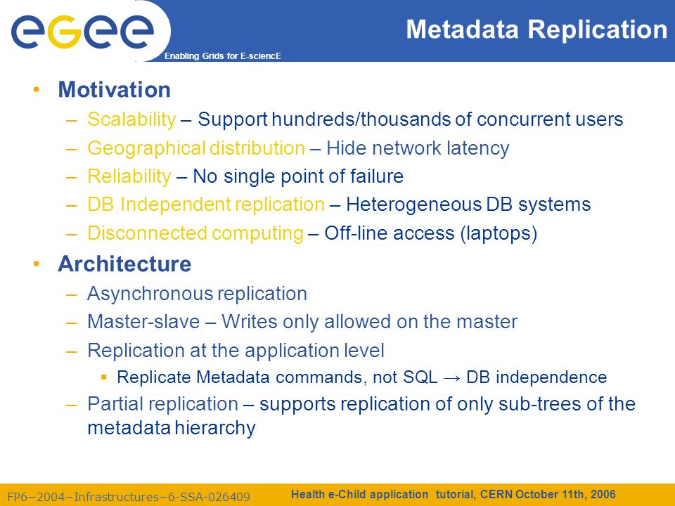 FP6−2004−Infrastructures−6-SSA Enabling Grids for E-sciencE Health e-Child application tutorial, CERN October 11th, 2006 Metadata Replication Motivation –Scalability – Support hundreds/thousands of concurrent users –Geographical distribution – Hide network latency –Reliability – No single point of failure –DB Independent replication – Heterogeneous DB systems –Disconnected computing – Off-line access (laptops) Architecture –Asynchronous replication –Master-slave – Writes only allowed on the master –Replication at the application level  Replicate Metadata commands, not SQL → DB independence –Partial replication – supports replication of only sub-trees of the metadata hierarchy