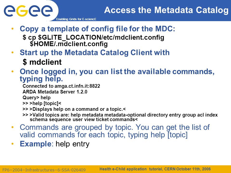 FP6−2004−Infrastructures−6-SSA Enabling Grids for E-sciencE Health e-Child application tutorial, CERN October 11th, 2006 Access the Metadata Catalog Copy a template of config file for the MDC: $ cp $GLITE_LOCATION/etc/mdclient.config $HOME/.mdclient.config Start up the Metadata Catalog Client with $ mdclient Once logged in, you can list the available commands, typing help.