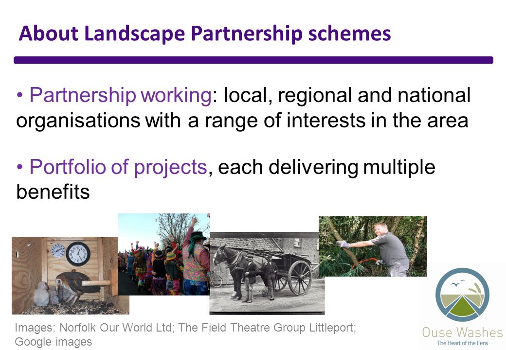About Landscape Partnership schemes Partnership working: local, regional and national organisations with a range of interests in the area Portfolio of projects, each delivering multiple benefits Images: Norfolk Our World Ltd; The Field Theatre Group Littleport; Google images