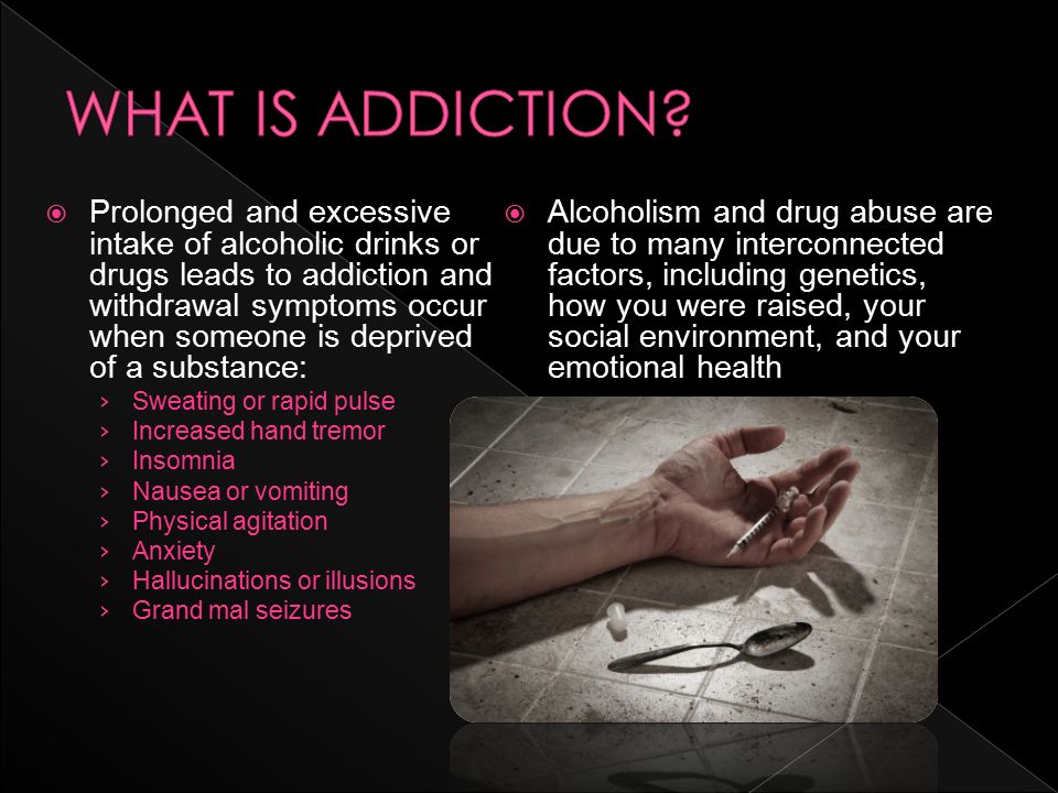  Prolonged and excessive intake of alcoholic drinks or drugs leads to addiction and withdrawal symptoms occur when someone is deprived of a substance: › Sweating or rapid pulse › Increased hand tremor › Insomnia › Nausea or vomiting › Physical agitation › Anxiety › Hallucinations or illusions › Grand mal seizures  Alcoholism and drug abuse are due to many interconnected factors, including genetics, how you were raised, your social environment, and your emotional health