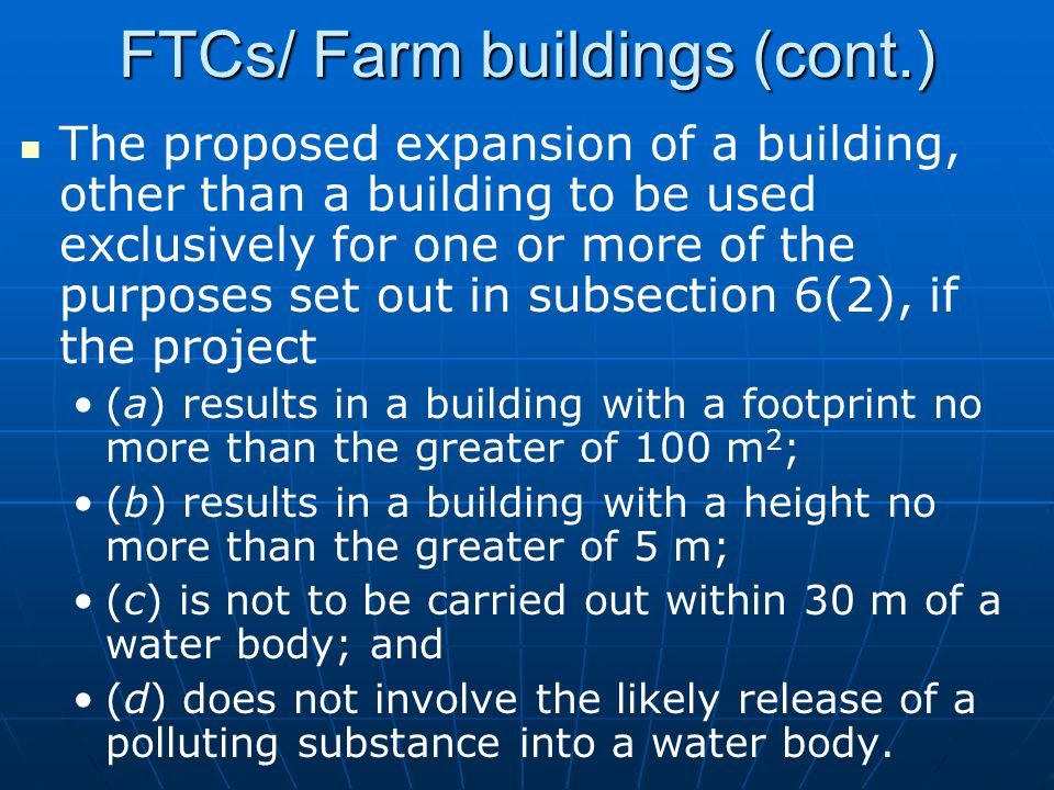 FTCs/ Farm buildings (cont.) The proposed expansion of a building, other than a building to be used exclusively for one or more of the purposes set out in subsection 6(2), if the project (a) results in a building with a footprint no more than the greater of 100 m 2 ; (b) results in a building with a height no more than the greater of 5 m; (c) is not to be carried out within 30 m of a water body; and (d) does not involve the likely release of a polluting substance into a water body.