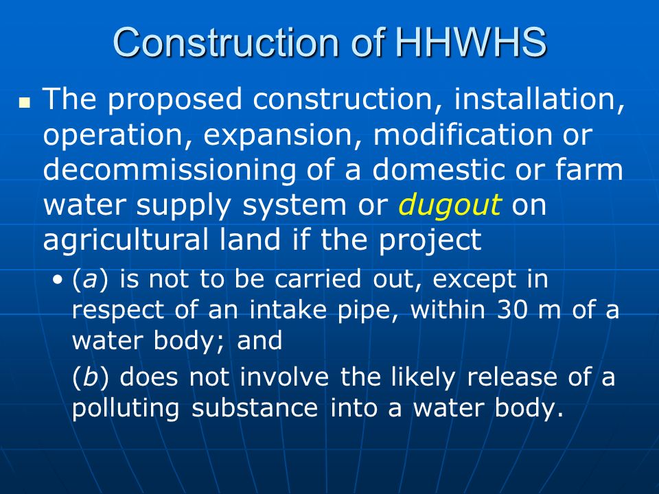 Construction of HHWHS The proposed construction, installation, operation, expansion, modification or decommissioning of a domestic or farm water supply system or dugout on agricultural land if the project (a) is not to be carried out, except in respect of an intake pipe, within 30 m of a water body; and (b) does not involve the likely release of a polluting substance into a water body.