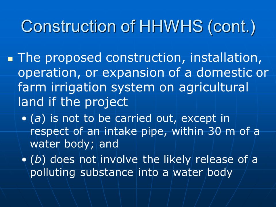 Construction of HHWHS (cont.) The proposed construction, installation, operation, or expansion of a domestic or farm irrigation system on agricultural land if the project (a) is not to be carried out, except in respect of an intake pipe, within 30 m of a water body; and (b) does not involve the likely release of a polluting substance into a water body