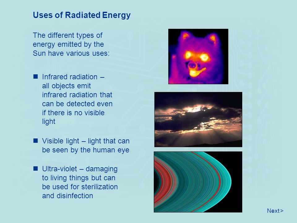 Uses of Radiated Energy The different types of energy emitted by the Sun have various uses: Infrared radiation – all objects emit infrared radiation that can be detected even if there is no visible light Visible light – light that can be seen by the human eye Ultra-violet – damaging to living things but can be used for sterilization and disinfection Next >