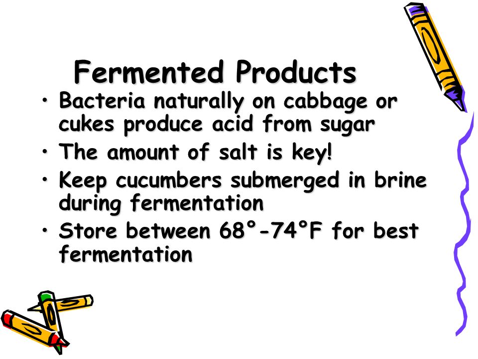 Fermented Products Bacteria naturally on cabbage or cukes produce acid from sugarBacteria naturally on cabbage or cukes produce acid from sugar The amount of salt is key!The amount of salt is key.
