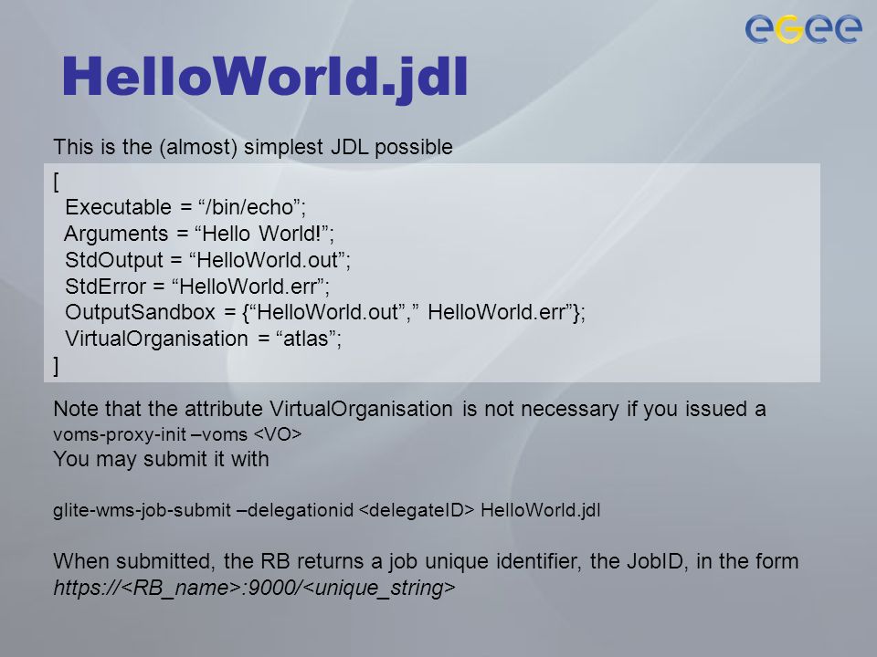 HelloWorld.jdl This is the (almost) simplest JDL possible [ Executable = /bin/echo ; Arguments = Hello World! ; StdOutput = HelloWorld.out ; StdError = HelloWorld.err ; OutputSandbox = { HelloWorld.out , HelloWorld.err }; VirtualOrganisation = atlas ; ] Note that the attribute VirtualOrganisation is not necessary if you issued a voms-proxy-init –voms You may submit it with glite-wms-job-submit –delegationid HelloWorld.jdl When submitted, the RB returns a job unique identifier, the JobID, in the form   :9000/