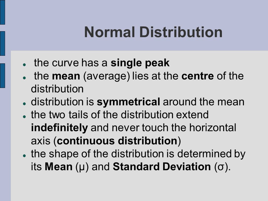 Normal Distribution the curve has a single peak the mean (average) lies at the centre of the distribution distribution is symmetrical around the mean the two tails of the distribution extend indefinitely and never touch the horizontal axis (continuous distribution) the shape of the distribution is determined by its Mean (µ) and Standard Deviation (σ).