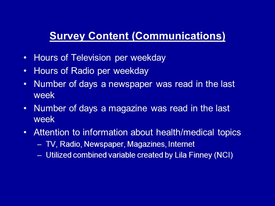 Survey Content (Communications) Hours of Television per weekday Hours of Radio per weekday Number of days a newspaper was read in the last week Number of days a magazine was read in the last week Attention to information about health/medical topics –TV, Radio, Newspaper, Magazines, Internet –Utilized combined variable created by Lila Finney (NCI)
