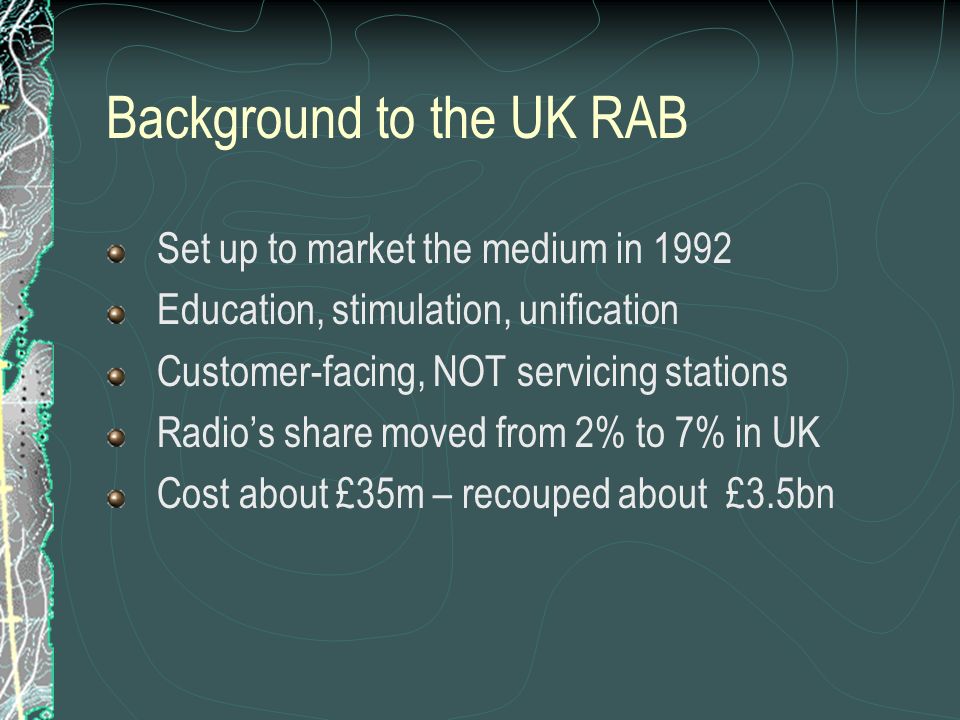 Background to the UK RAB Set up to market the medium in 1992 Education, stimulation, unification Customer-facing, NOT servicing stations Radio’s share moved from 2% to 7% in UK Cost about £35m – recouped about £3.5bn