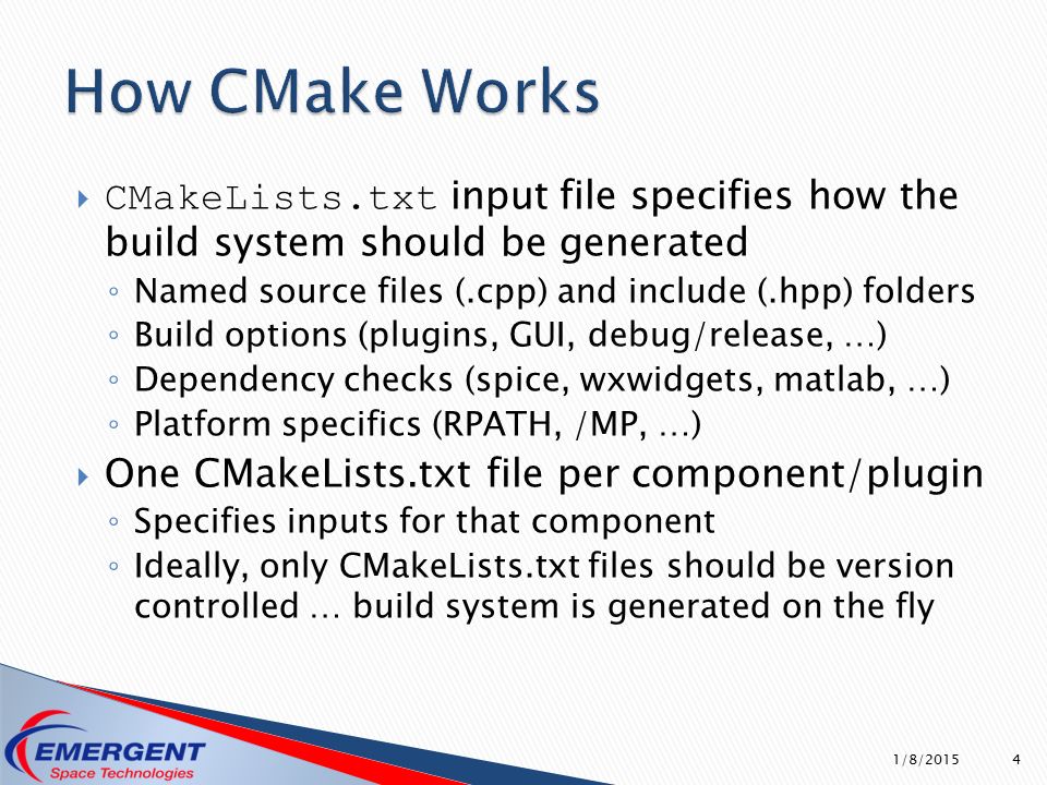  CMakeLists.txt input file specifies how the build system should be generated ◦ Named source files (.cpp) and include (.hpp) folders ◦ Build options (plugins, GUI, debug/release, …) ◦ Dependency checks (spice, wxwidgets, matlab, …) ◦ Platform specifics (RPATH, /MP, …)  One CMakeLists.txt file per component/plugin ◦ Specifies inputs for that component ◦ Ideally, only CMakeLists.txt files should be version controlled … build system is generated on the fly 1/8/2015 4