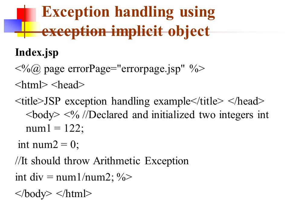 Exception handling using exception implicit object Index.jsp JSP exception handling example <% //Declared and initialized two integers int num1 = 122; int num2 = 0; //It should throw Arithmetic Exception int div = num1/num2; %>